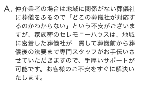 仲介業者の場合は地域に関係がない葬儀社に葬儀をふるので「どこの葬儀社が対応するのかわからない」という不安がございますが、家族葬のセレモニーハウスは、地域に密着した葬儀社が一貫して葬儀前から葬儀後の法要まで専門スタッフがお手伝いさせていただきますので、手厚いサポートが可能です。お客様のご不安をすぐに解決いたします。