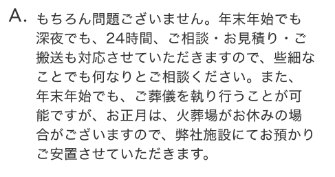 もちろん問題ございません。年末年始でも深夜でも、24時間、ご相談・お見積り・ご搬送も対応させていただきますので、些細なことでも何なりとご相談ください。また、年末年始でも、ご葬儀を執り行うことが可能ですが、お正月は、火葬場がお休みの場合がございますので、弊社施設にてお預かりご安置させていただきます。