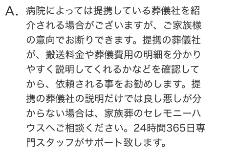 病院によっては提携している葬儀社を紹介される場合がございますが、ご家族様の意向でお断りできます。提携の葬儀社が、搬送料金や葬儀費用の明細を分かりやすく説明してくれるかなどを確認してから、依頼される事をお勧めします。提携の葬儀社の説明だけでは良し悪しが分からない場合は、家族葬のセレモニーハウスへご相談ください。24時間365日専門スタッフがサポート致します。