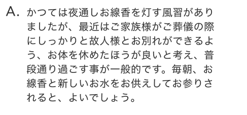 かつては夜通しお線香を灯す風習がありましたが、最近はご家族様がご葬儀の際にしっかりと故人様とお別れができるよう、お体を休めたほうが良いと考え、普段通り過ごす事が一般的です。毎朝、お線香と新しいお水をお供えしてお参りされると、よいでしょう。