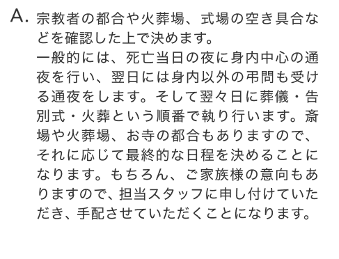 宗教者の都合や火葬場、式場の空き具合などを確認した上で決めます。一般的には、死亡当日の夜に身内中心の通夜を行い、翌日には身内以外の弔問も受ける通夜をします。そして翌々日に葬儀・告別式・火葬という順番で執り行います。斎場や火葬場、お寺の都合もありますので、それに応じて最終的な日程を決めることになります。もちろん、ご家族様の意向もありますので、担当スタッフに申し付けていただき、手配させていただくことになります。