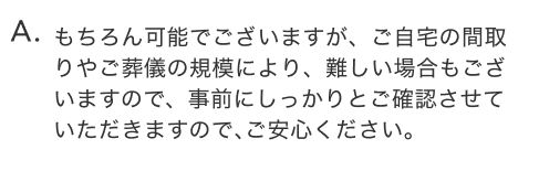 もちろん可能でございますが、ご自宅の間取りやご葬儀の規模により、難しい場合もございますので、事前にしっかりとご確認させていただきますので、ご安心ください。