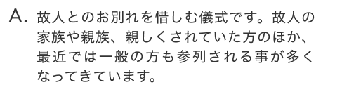 故人とのお別れを惜しむ儀式です。故人の家族や親族、親しくされていた方のほか、最近では一般の方も参列される事が多くなってきています。