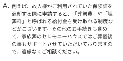 例えば、故人様がご利用されていた保険証を返却する際に申請すると、「葬祭費」や「埋葬料」と呼ばれる給付金を受け取れる制度などがございます。その他のお手続きも含めて、家族葬のセレモニーハウスではご葬儀後の事もサポートさせていただいておりますので、遠慮なくご相談ください。